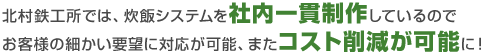 北村鉄工所では、炊飯システムを社内一貫制作しているのでお客様の細かい要望に対応が可能、またコスト削減が可能に!
